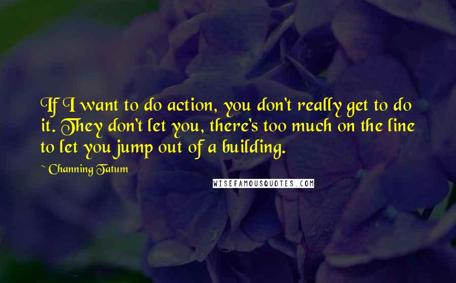 Channing Tatum Quotes: If I want to do action, you don't really get to do it. They don't let you, there's too much on the line to let you jump out of a building.