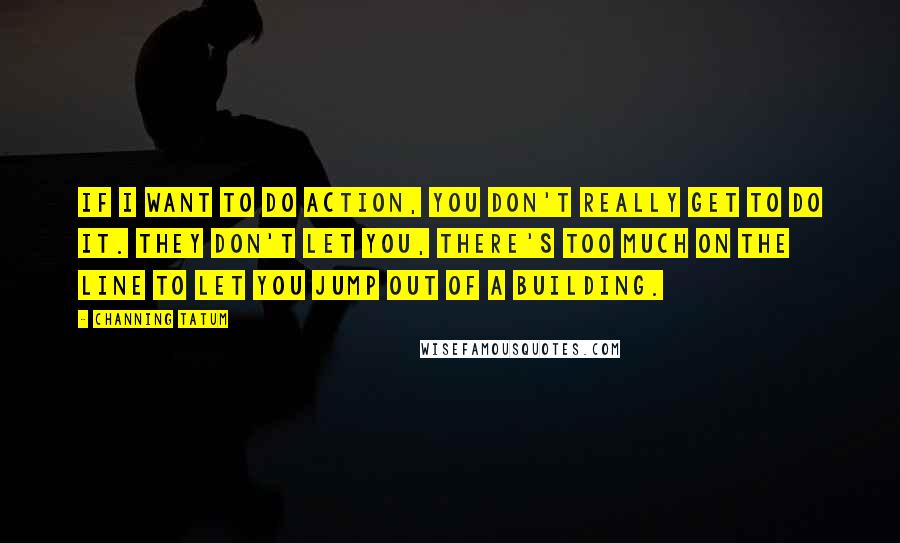 Channing Tatum Quotes: If I want to do action, you don't really get to do it. They don't let you, there's too much on the line to let you jump out of a building.