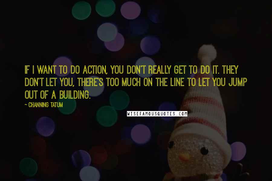 Channing Tatum Quotes: If I want to do action, you don't really get to do it. They don't let you, there's too much on the line to let you jump out of a building.