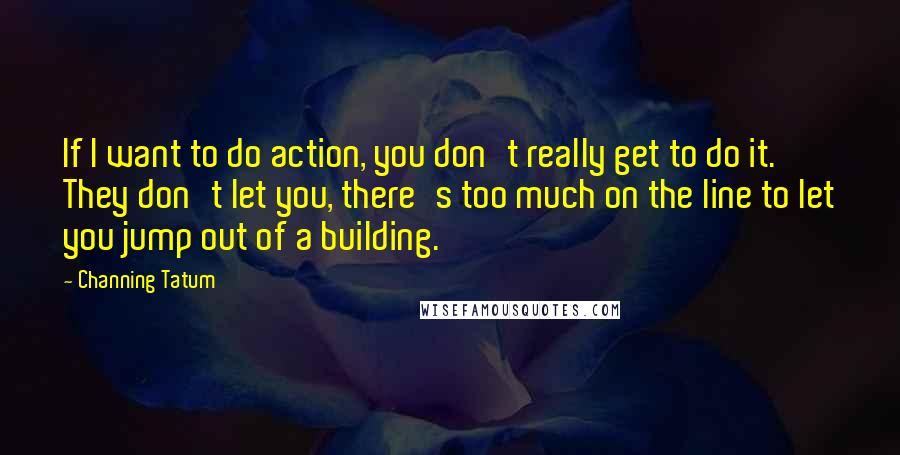 Channing Tatum Quotes: If I want to do action, you don't really get to do it. They don't let you, there's too much on the line to let you jump out of a building.