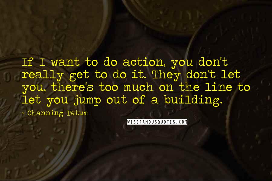 Channing Tatum Quotes: If I want to do action, you don't really get to do it. They don't let you, there's too much on the line to let you jump out of a building.