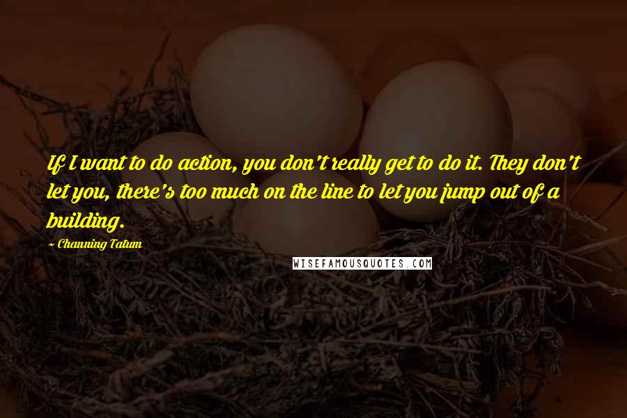 Channing Tatum Quotes: If I want to do action, you don't really get to do it. They don't let you, there's too much on the line to let you jump out of a building.