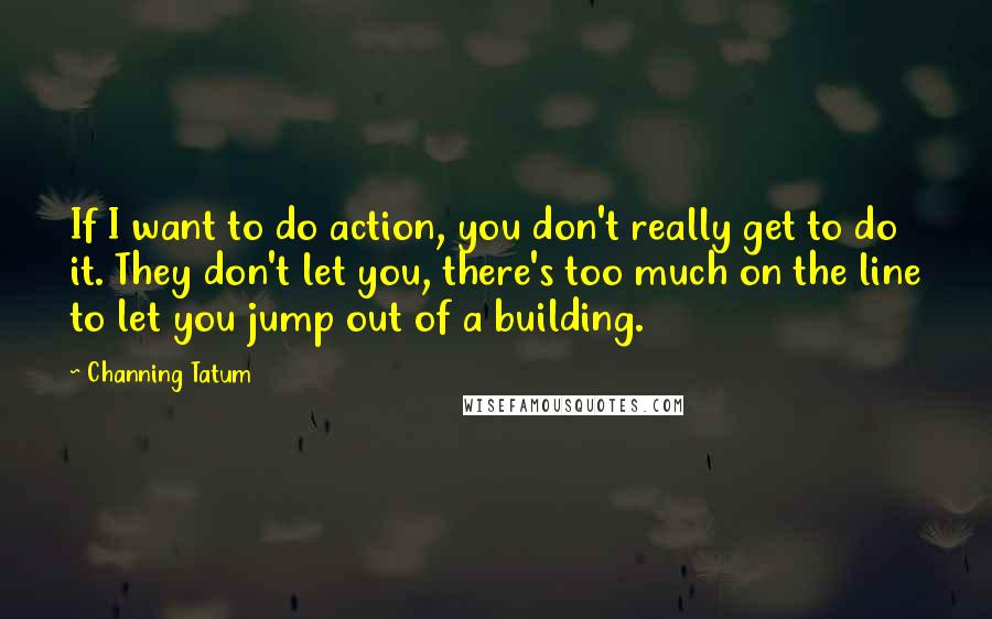 Channing Tatum Quotes: If I want to do action, you don't really get to do it. They don't let you, there's too much on the line to let you jump out of a building.