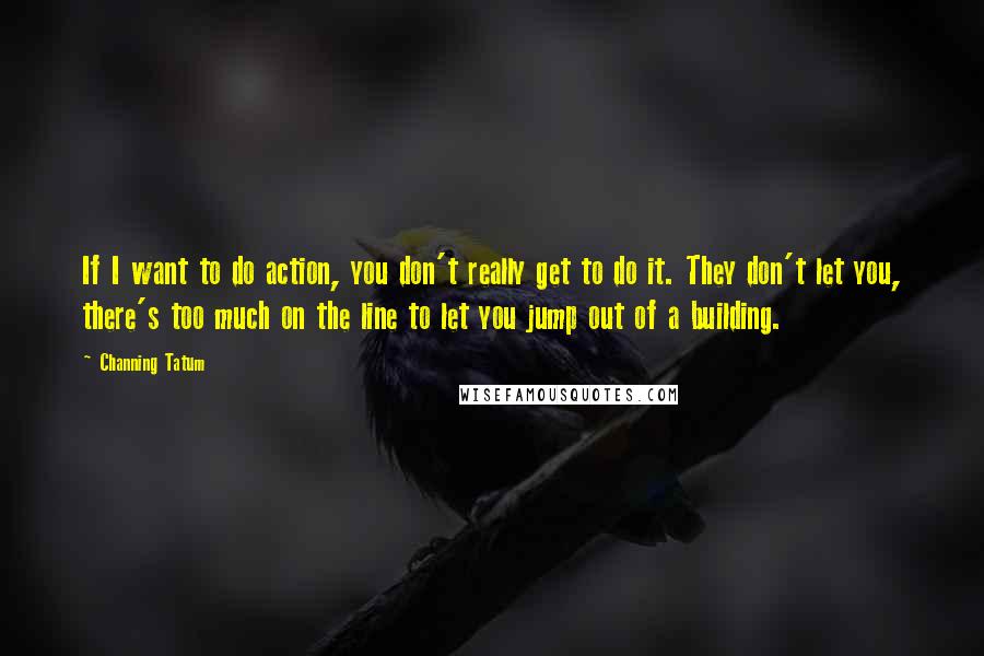 Channing Tatum Quotes: If I want to do action, you don't really get to do it. They don't let you, there's too much on the line to let you jump out of a building.