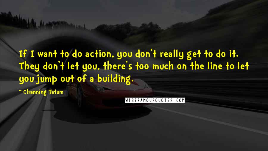Channing Tatum Quotes: If I want to do action, you don't really get to do it. They don't let you, there's too much on the line to let you jump out of a building.