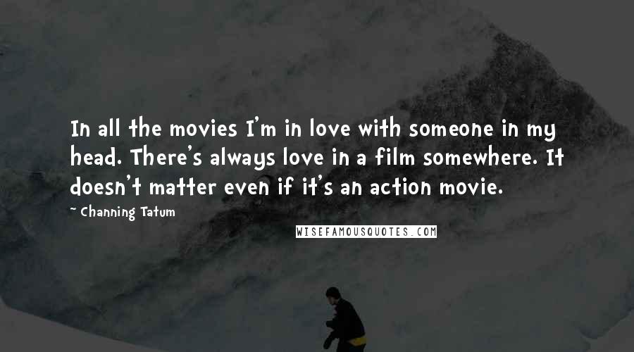 Channing Tatum Quotes: In all the movies I'm in love with someone in my head. There's always love in a film somewhere. It doesn't matter even if it's an action movie.