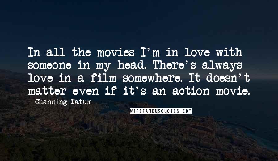 Channing Tatum Quotes: In all the movies I'm in love with someone in my head. There's always love in a film somewhere. It doesn't matter even if it's an action movie.