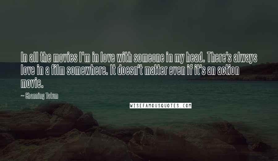 Channing Tatum Quotes: In all the movies I'm in love with someone in my head. There's always love in a film somewhere. It doesn't matter even if it's an action movie.