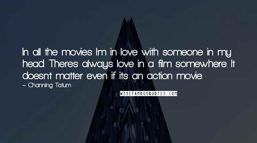 Channing Tatum Quotes: In all the movies I'm in love with someone in my head. There's always love in a film somewhere. It doesn't matter even if it's an action movie.