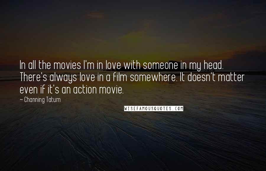 Channing Tatum Quotes: In all the movies I'm in love with someone in my head. There's always love in a film somewhere. It doesn't matter even if it's an action movie.