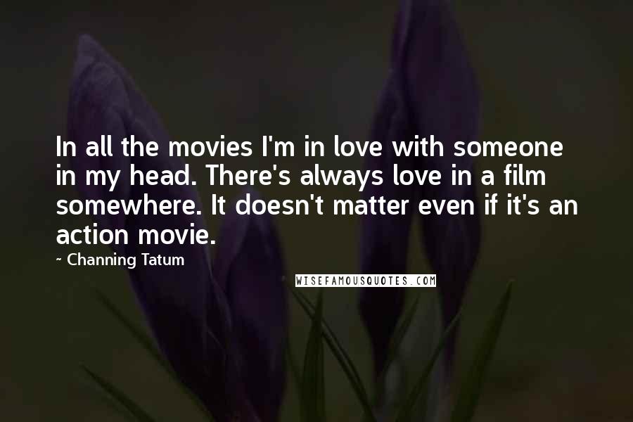 Channing Tatum Quotes: In all the movies I'm in love with someone in my head. There's always love in a film somewhere. It doesn't matter even if it's an action movie.