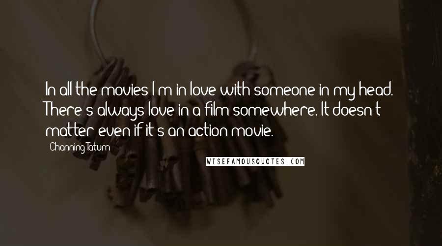 Channing Tatum Quotes: In all the movies I'm in love with someone in my head. There's always love in a film somewhere. It doesn't matter even if it's an action movie.