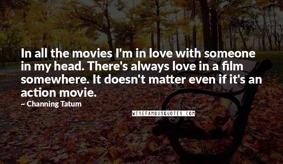 Channing Tatum Quotes: In all the movies I'm in love with someone in my head. There's always love in a film somewhere. It doesn't matter even if it's an action movie.