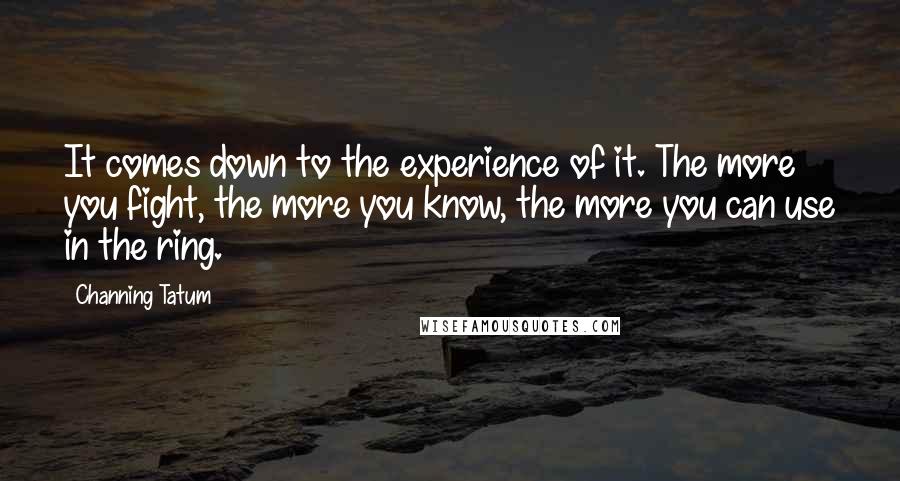 Channing Tatum Quotes: It comes down to the experience of it. The more you fight, the more you know, the more you can use in the ring.