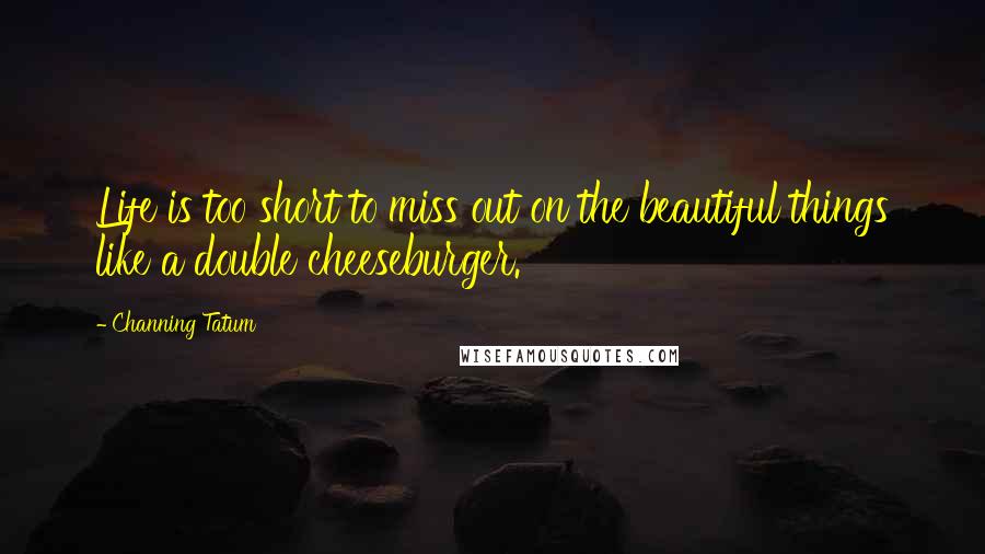 Channing Tatum Quotes: Life is too short to miss out on the beautiful things like a double cheeseburger.