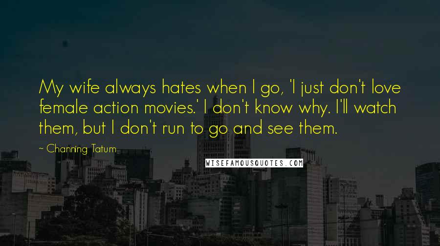 Channing Tatum Quotes: My wife always hates when I go, 'I just don't love female action movies.' I don't know why. I'll watch them, but I don't run to go and see them.