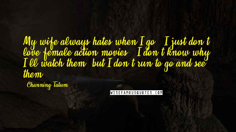 Channing Tatum Quotes: My wife always hates when I go, 'I just don't love female action movies.' I don't know why. I'll watch them, but I don't run to go and see them.