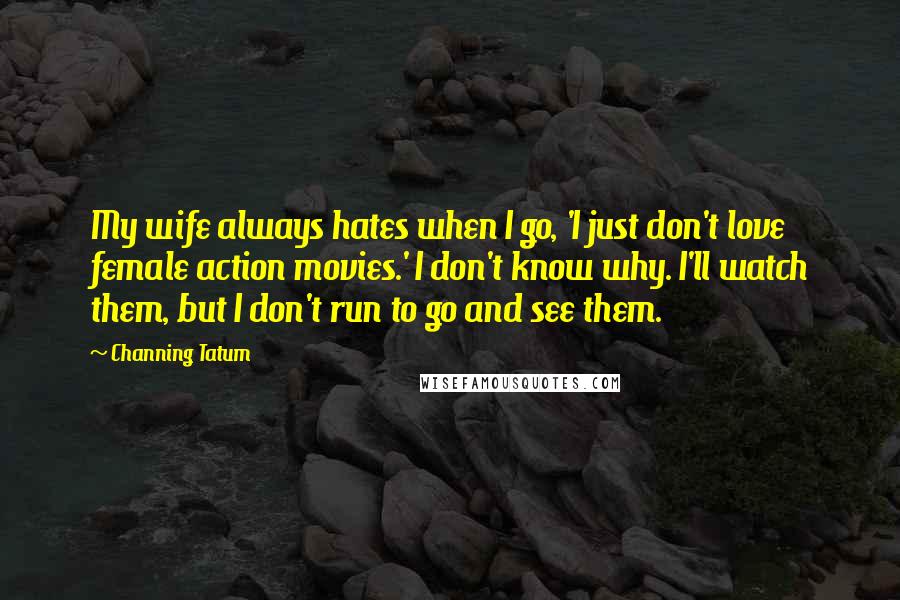 Channing Tatum Quotes: My wife always hates when I go, 'I just don't love female action movies.' I don't know why. I'll watch them, but I don't run to go and see them.