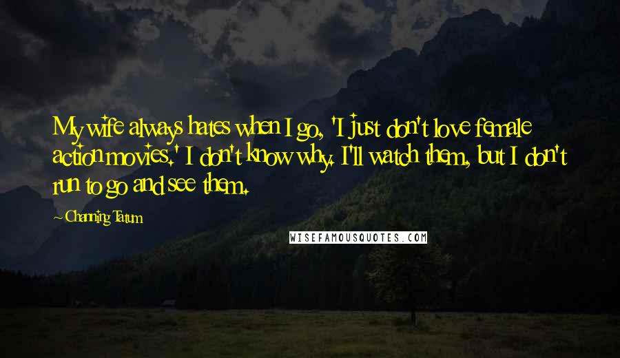 Channing Tatum Quotes: My wife always hates when I go, 'I just don't love female action movies.' I don't know why. I'll watch them, but I don't run to go and see them.