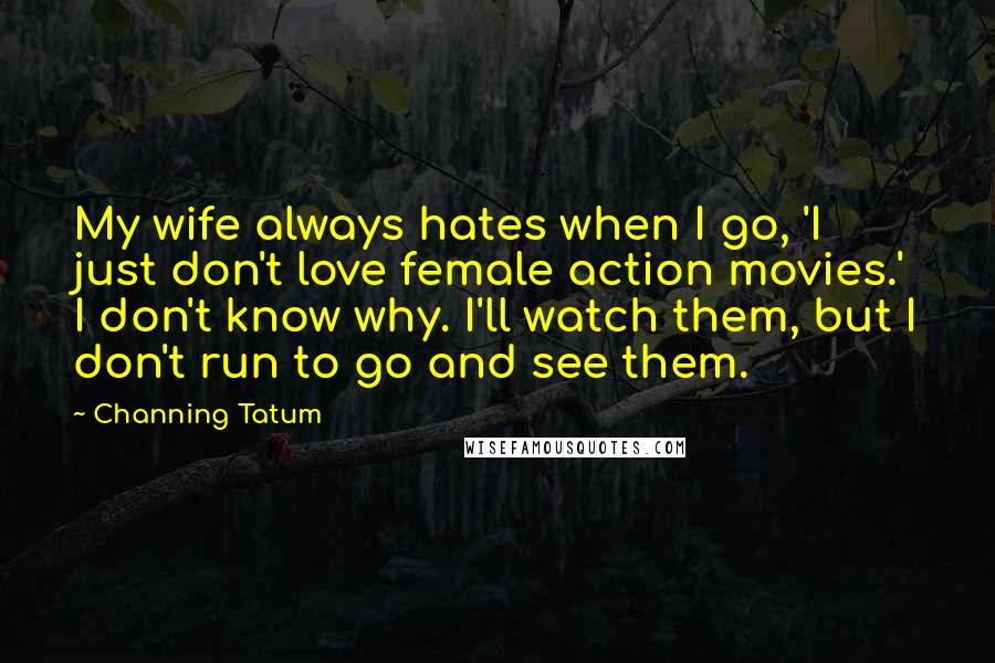 Channing Tatum Quotes: My wife always hates when I go, 'I just don't love female action movies.' I don't know why. I'll watch them, but I don't run to go and see them.