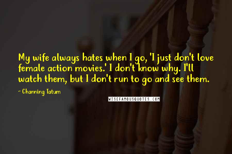 Channing Tatum Quotes: My wife always hates when I go, 'I just don't love female action movies.' I don't know why. I'll watch them, but I don't run to go and see them.