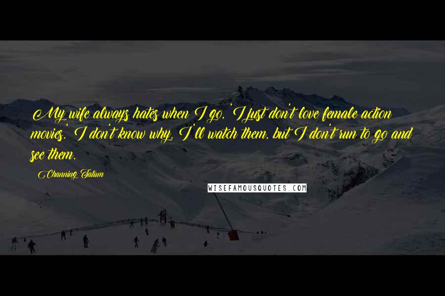 Channing Tatum Quotes: My wife always hates when I go, 'I just don't love female action movies.' I don't know why. I'll watch them, but I don't run to go and see them.