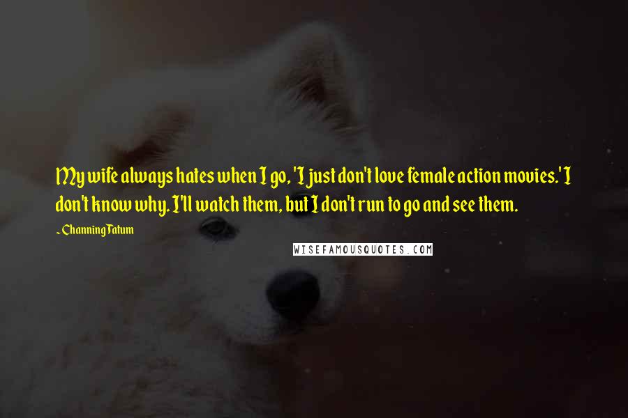 Channing Tatum Quotes: My wife always hates when I go, 'I just don't love female action movies.' I don't know why. I'll watch them, but I don't run to go and see them.
