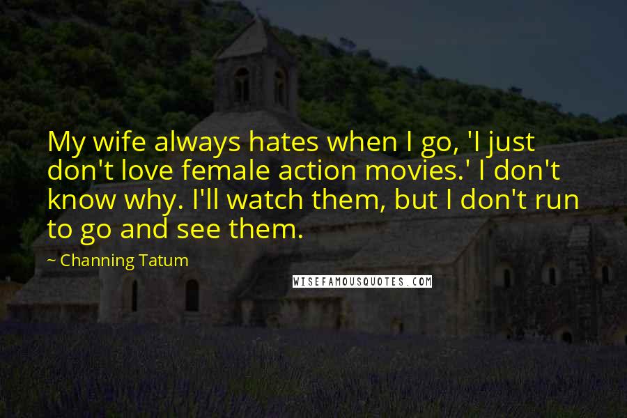 Channing Tatum Quotes: My wife always hates when I go, 'I just don't love female action movies.' I don't know why. I'll watch them, but I don't run to go and see them.