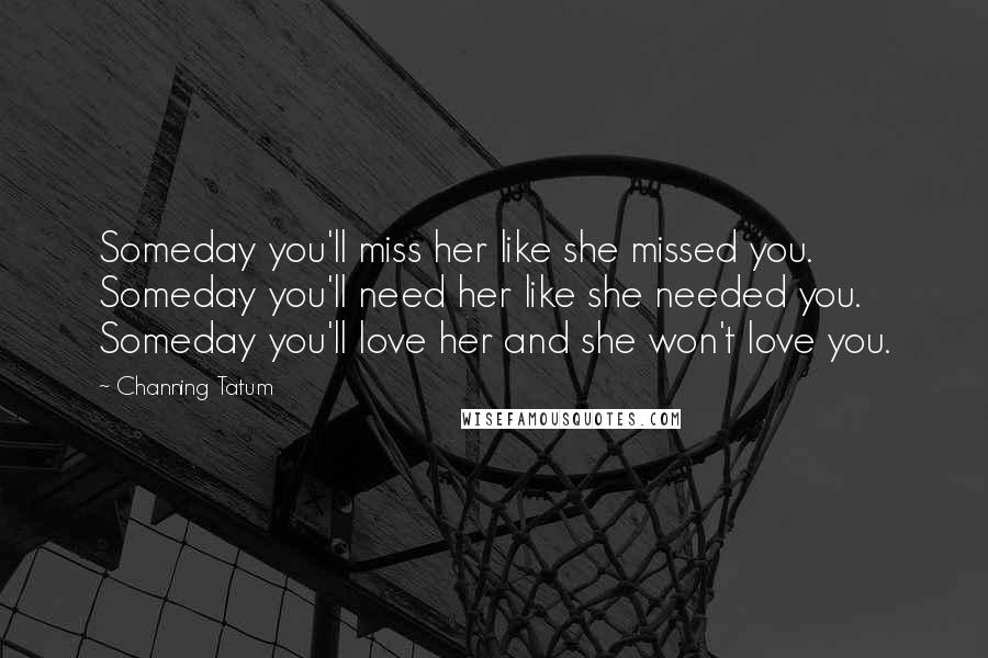 Channing Tatum Quotes: Someday you'll miss her like she missed you. Someday you'll need her like she needed you. Someday you'll love her and she won't love you.