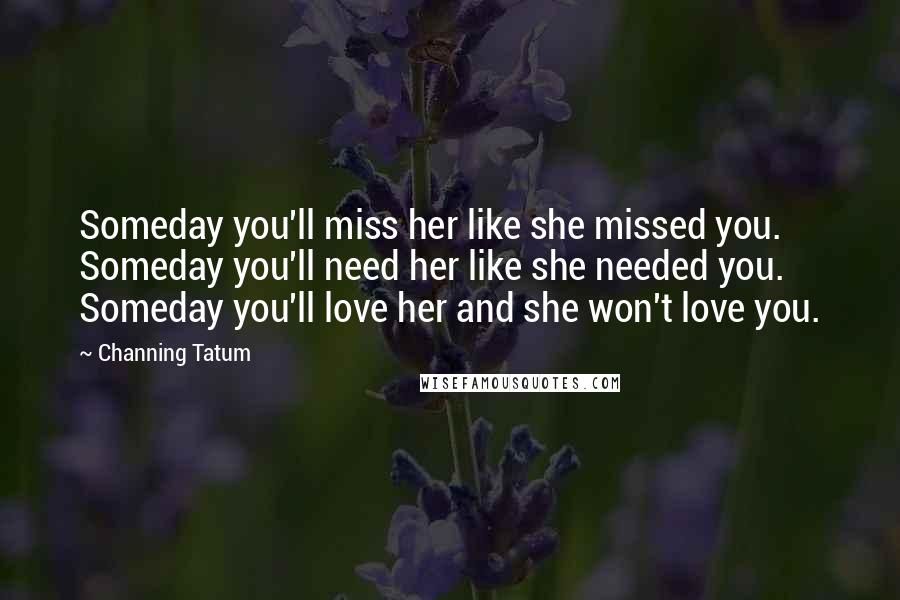 Channing Tatum Quotes: Someday you'll miss her like she missed you. Someday you'll need her like she needed you. Someday you'll love her and she won't love you.