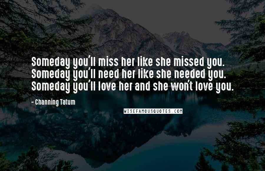 Channing Tatum Quotes: Someday you'll miss her like she missed you. Someday you'll need her like she needed you. Someday you'll love her and she won't love you.