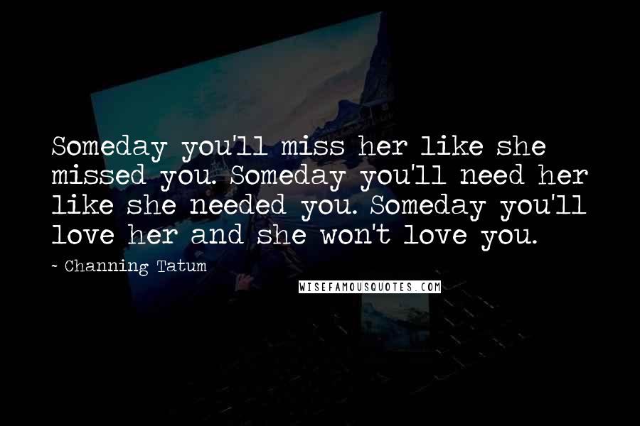 Channing Tatum Quotes: Someday you'll miss her like she missed you. Someday you'll need her like she needed you. Someday you'll love her and she won't love you.