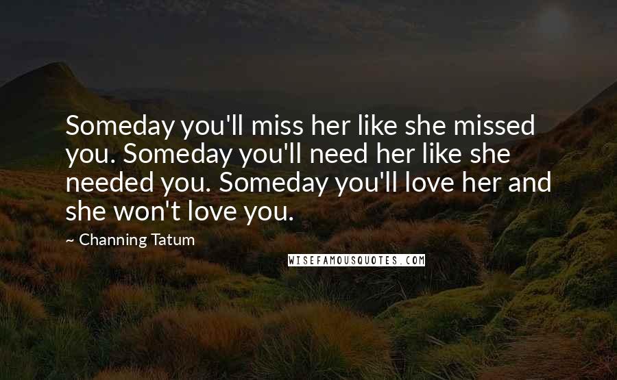 Channing Tatum Quotes: Someday you'll miss her like she missed you. Someday you'll need her like she needed you. Someday you'll love her and she won't love you.