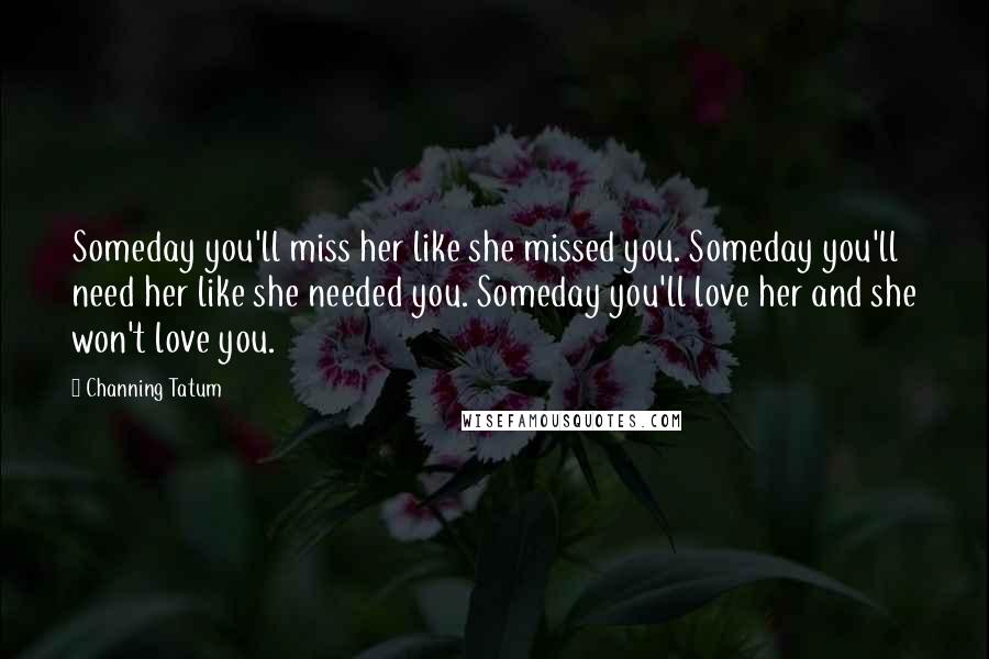 Channing Tatum Quotes: Someday you'll miss her like she missed you. Someday you'll need her like she needed you. Someday you'll love her and she won't love you.