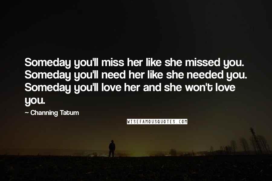 Channing Tatum Quotes: Someday you'll miss her like she missed you. Someday you'll need her like she needed you. Someday you'll love her and she won't love you.