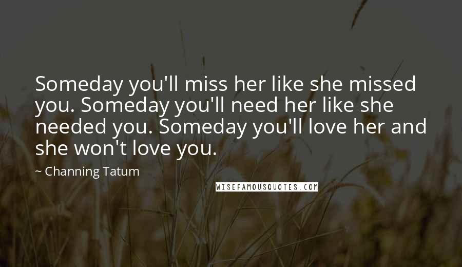 Channing Tatum Quotes: Someday you'll miss her like she missed you. Someday you'll need her like she needed you. Someday you'll love her and she won't love you.