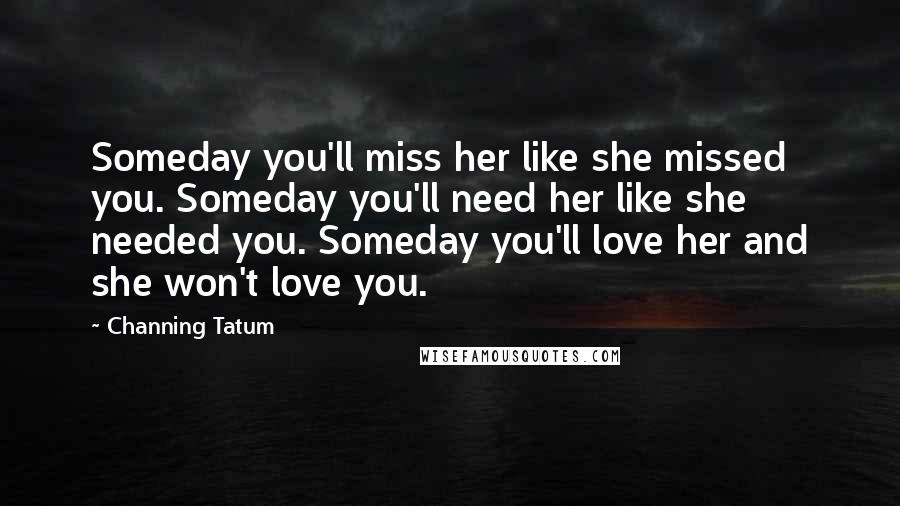 Channing Tatum Quotes: Someday you'll miss her like she missed you. Someday you'll need her like she needed you. Someday you'll love her and she won't love you.