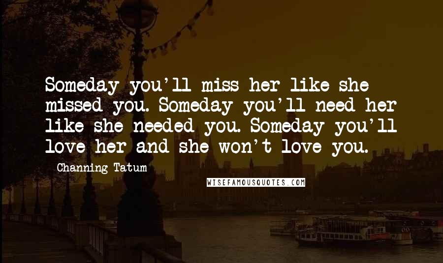 Channing Tatum Quotes: Someday you'll miss her like she missed you. Someday you'll need her like she needed you. Someday you'll love her and she won't love you.