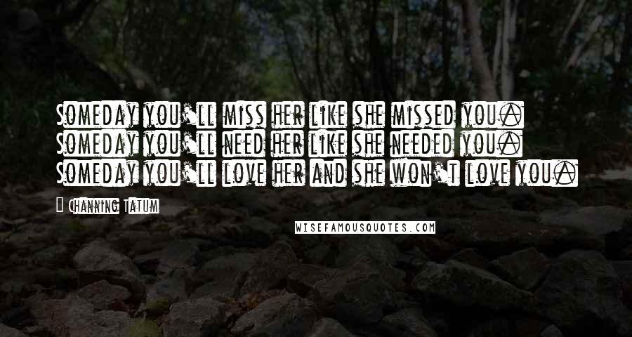 Channing Tatum Quotes: Someday you'll miss her like she missed you. Someday you'll need her like she needed you. Someday you'll love her and she won't love you.