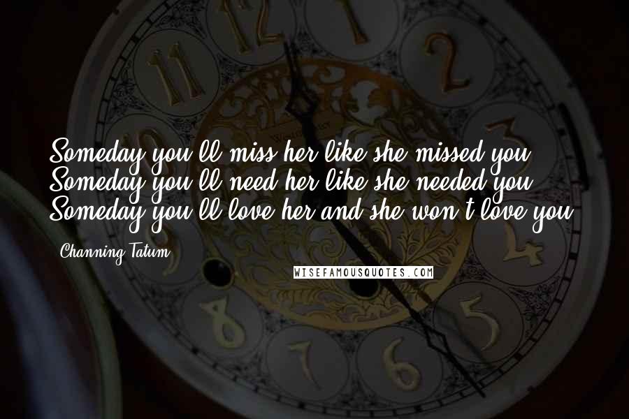 Channing Tatum Quotes: Someday you'll miss her like she missed you. Someday you'll need her like she needed you. Someday you'll love her and she won't love you.