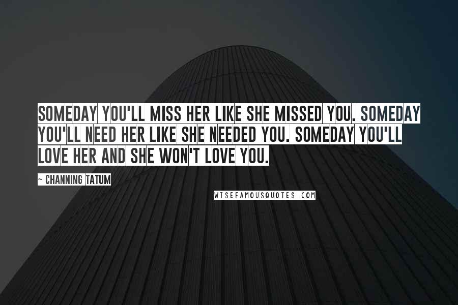 Channing Tatum Quotes: Someday you'll miss her like she missed you. Someday you'll need her like she needed you. Someday you'll love her and she won't love you.