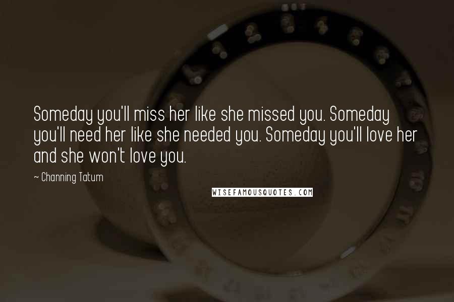 Channing Tatum Quotes: Someday you'll miss her like she missed you. Someday you'll need her like she needed you. Someday you'll love her and she won't love you.