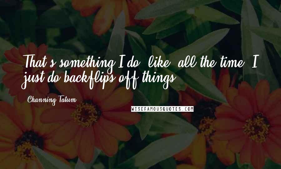 Channing Tatum Quotes: That's something I do, like, all the time. I just do backflips off things.