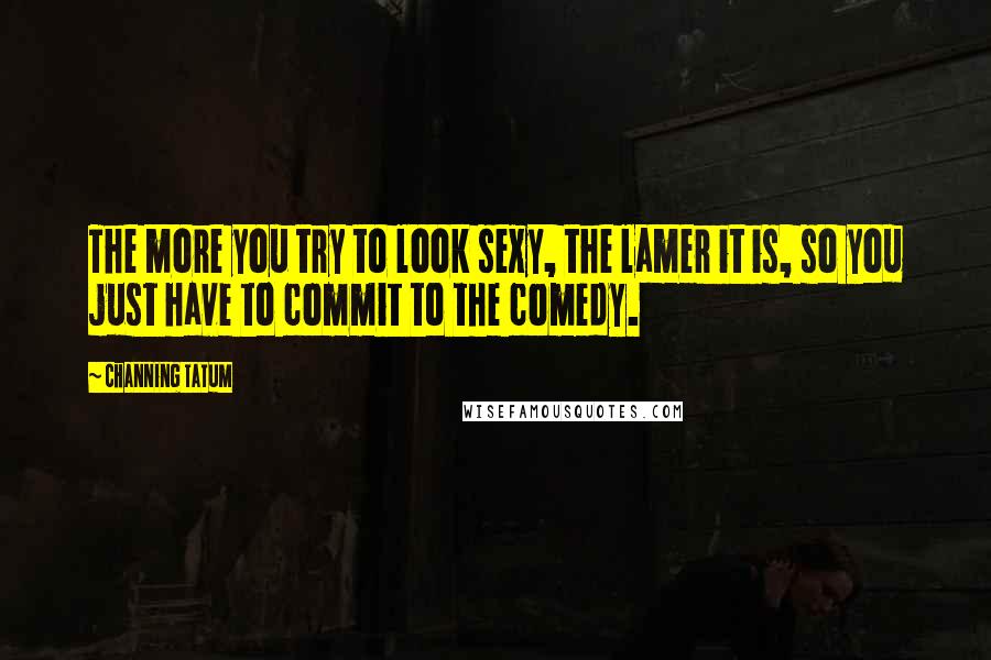 Channing Tatum Quotes: The more you try to look sexy, the lamer it is, so you just have to commit to the comedy.