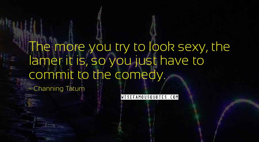 Channing Tatum Quotes: The more you try to look sexy, the lamer it is, so you just have to commit to the comedy.