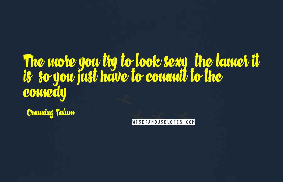 Channing Tatum Quotes: The more you try to look sexy, the lamer it is, so you just have to commit to the comedy.