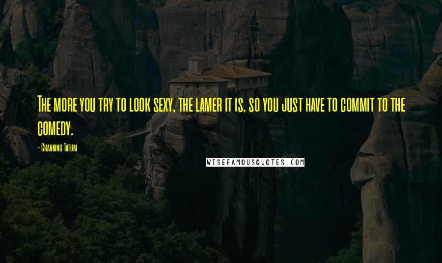 Channing Tatum Quotes: The more you try to look sexy, the lamer it is, so you just have to commit to the comedy.