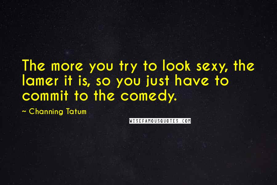 Channing Tatum Quotes: The more you try to look sexy, the lamer it is, so you just have to commit to the comedy.