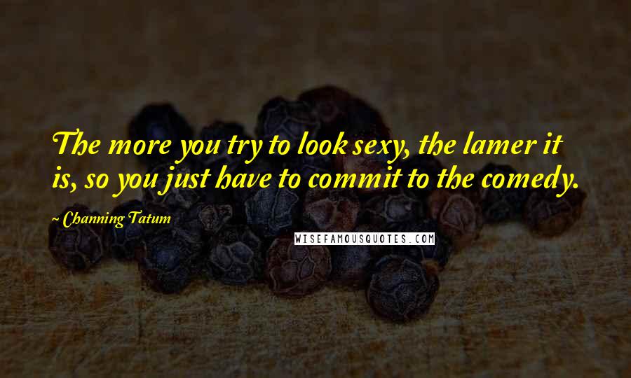 Channing Tatum Quotes: The more you try to look sexy, the lamer it is, so you just have to commit to the comedy.