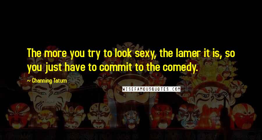 Channing Tatum Quotes: The more you try to look sexy, the lamer it is, so you just have to commit to the comedy.